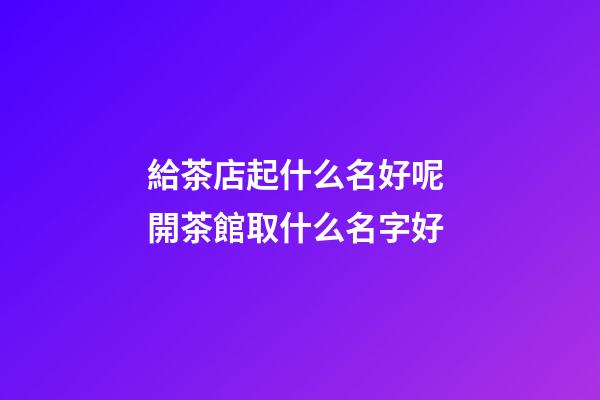 給茶店起什么名好呢 開茶館取什么名字好